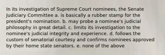 In its investigation of Supreme Court nominees, the Senate Judiciary Committee a. is basically a rubber stamp for the president's nomination. b. may probe a nominee's judicial philosophy in great detail. c. limits its investigation to the nominee's judicial integrity and experience. d. follows the custom of senatorial courtesy and confirms nominees approved by their home state senators. e. none of the above