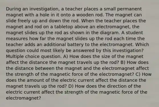 During an investigation, a teacher places a small permanent magnet with a hole in it onto a wooden rod. The magnet can slide freely up and down the rod. When the teacher places the magnet and rod on a tabletop above an electromagnet, the magnet slides up the rod as shown in the diagram. A student measures how far the magnet slides up the rod each time the teacher adds an additional battery to the electromagnet. Which question could most likely be answered by this investigation? Multiple choice question. A) How does the size of the magnet affect the distance the magnet travels up the rod? B) How does the distance between the magnet and the electromagnet affect the strength of the magnetic force of the electromagnet? C) How does the amount of the electric current affect the distance the magnet travels up the rod? D) How does the direction of the electric current affect the strength of the magnetic force of the electromagnet?