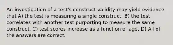 An investigation of a test's construct validity may yield evidence that A) the test is measuring a single construct. B) the test correlates with another test purporting to measure the same construct. C) test scores increase as a function of age. D) All of the answers are correct.