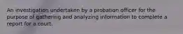 An investigation undertaken by a probation officer for the purpose of gathering and analyzing information to complete a report for a court.