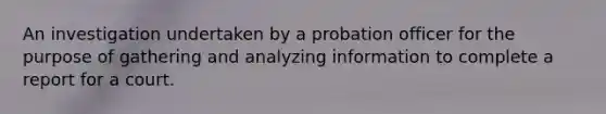 An investigation undertaken by a probation officer for the purpose of gathering and analyzing information to complete a report for a court.