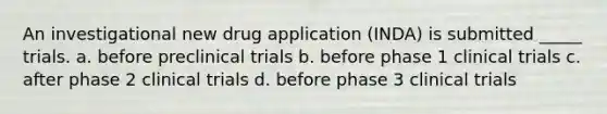 An investigational new drug application (INDA) is submitted _____ trials. a. before preclinical trials b. before phase 1 clinical trials c. after phase 2 clinical trials d. before phase 3 clinical trials