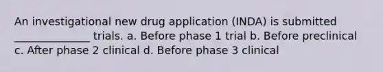 An investigational new drug application (INDA) is submitted ______________ trials. a. Before phase 1 trial b. Before preclinical c. After phase 2 clinical d. Before phase 3 clinical