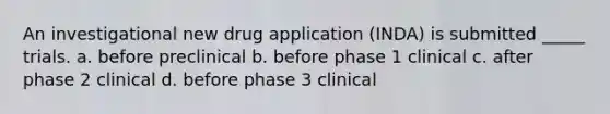 An investigational new drug application (INDA) is submitted _____ trials. a. before preclinical b. before phase 1 clinical c. after phase 2 clinical d. before phase 3 clinical