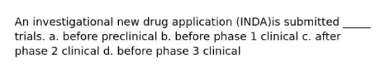 An investigational new drug application (INDA)is submitted _____ trials. a. before preclinical b. before phase 1 clinical c. after phase 2 clinical d. before phase 3 clinical