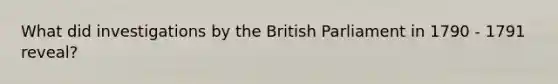 What did investigations by the British Parliament in 1790 - 1791 reveal?