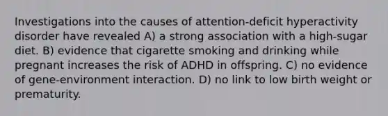 Investigations into the causes of attention-deficit hyperactivity disorder have revealed A) a strong association with a high-sugar diet. B) evidence that cigarette smoking and drinking while pregnant increases the risk of ADHD in offspring. C) no evidence of gene-environment interaction. D) no link to low birth weight or prematurity.