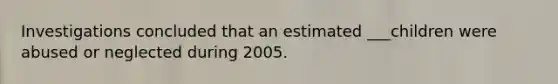 Investigations concluded that an estimated ___children were abused or neglected during 2005.