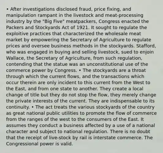 • After investigations disclosed fraud, price fixing, and manipulation rampant in the livestock and meat-processing industry by the "Big Five" meatpackers, Congress enacted the Packers and Stockyards Act of 1921. It sought to regulate the exploitive practices that characterized the wholesale meat market by empowering the Secretary of Agriculture to regulate prices and oversee business methods in the stockyards. Stafford, who was engaged in buying and selling livestock, sued to enjoin Wallace, the Secretary of Agriculture, from such regulation, contending that the statue was an unconstitutional use of the commerce power by Congress. • The stockyards are a throat through which the current flows, and the transactions which occur therein are only incident to this current from the West to the East, and from one state to another. They create a local change of title but they do not stop the flow, they merely change the private interests of the current. They are indispensable to its continuity. • The act treats the various stockyards of the country as great national public utilities to promote the flow of commerce from the ranges of the west to the consumers of the East. It assumes they conduct a business affected by a use of a national character and subject to national regulation. There is no doubt that the receipt of live-stock by rail is interstate commerce. The Congressional power is valid.