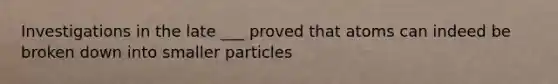 Investigations in the late ___ proved that atoms can indeed be broken down into smaller particles