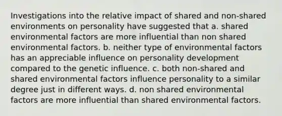 Investigations into the relative impact of shared and non-shared environments on personality have suggested that a. shared environmental factors are more influential than non shared environmental factors. b. neither type of environmental factors has an appreciable influence on personality development compared to the genetic influence. c. both non-shared and shared environmental factors influence personality to a similar degree just in different ways. d. non shared environmental factors are more influential than shared environmental factors.