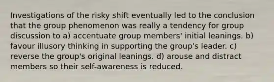 Investigations of the risky shift eventually led to the conclusion that the group phenomenon was really a tendency for group discussion to a) accentuate group members' initial leanings. b) favour illusory thinking in supporting the group's leader. c) reverse the group's original leanings. d) arouse and distract members so their self-awareness is reduced.