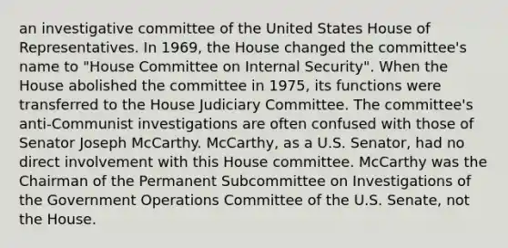 an investigative committee of the United States House of Representatives. In 1969, the House changed the committee's name to "House Committee on Internal Security". When the House abolished the committee in 1975, its functions were transferred to the House Judiciary Committee. The committee's anti-Communist investigations are often confused with those of Senator Joseph McCarthy. McCarthy, as a U.S. Senator, had no direct involvement with this House committee. McCarthy was the Chairman of the Permanent Subcommittee on Investigations of the Government Operations Committee of the U.S. Senate, not the House.