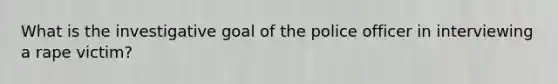 What is the investigative goal of the police officer in interviewing a rape victim?