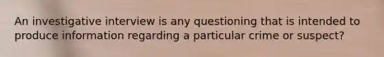 An investigative interview is any questioning that is intended to produce information regarding a particular crime or suspect?