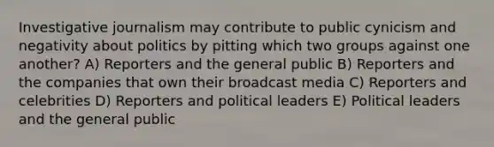 Investigative journalism may contribute to public cynicism and negativity about politics by pitting which two groups against one another? A) Reporters and the general public B) Reporters and the companies that own their broadcast media C) Reporters and celebrities D) Reporters and political leaders E) Political leaders and the general public