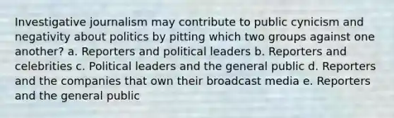 Investigative journalism may contribute to public cynicism and negativity about politics by pitting which two groups against one another? a. Reporters and political leaders b. Reporters and celebrities c. Political leaders and the general public d. Reporters and the companies that own their broadcast media e. Reporters and the general public