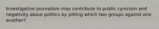 Investigative journalism may contribute to public cynicism and negativity about politics by pitting which two groups against one another?