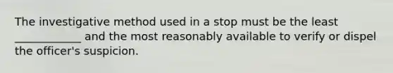 The investigative method used in a stop must be the least ____________ and the most reasonably available to verify or dispel the officer's suspicion.