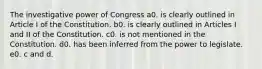 The investigative power of Congress a0. is clearly outlined in Article I of the Constitution. b0. is clearly outlined in Articles I and II of the Constitution. c0. is not mentioned in the Constitution. d0. has been inferred from the power to legislate. e0. c and d.