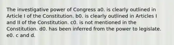 The investigative power of Congress a0. is clearly outlined in Article I of the Constitution. b0. is clearly outlined in Articles I and II of the Constitution. c0. is not mentioned in the Constitution. d0. has been inferred from the power to legislate. e0. c and d.