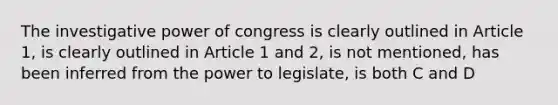 The investigative power of congress is clearly outlined in Article 1, is clearly outlined in Article 1 and 2, is not mentioned, has been inferred from the power to legislate, is both C and D