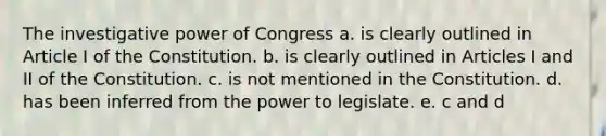 The investigative power of Congress a. is clearly outlined in Article I of the Constitution. b. is clearly outlined in Articles I and II of the Constitution. c. is not mentioned in the Constitution. d. has been inferred from the power to legislate. e. c and d