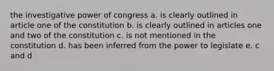 the investigative power of congress a. is clearly outlined in article one of the constitution b. is clearly outlined in articles one and two of the constitution c. is not mentioned in the constitution d. has been inferred from the power to legislate e. c and d