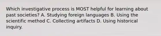 Which investigative process is MOST helpful for learning about past societies? A. Studying foreign languages B. Using the scientific method C. Collecting artifacts D. Using historical inquiry.