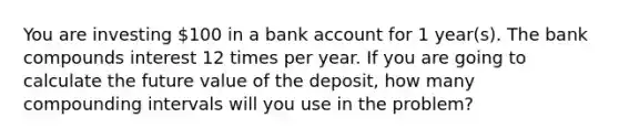 You are investing 100 in a bank account for 1 year(s). The bank compounds interest 12 times per year. If you are going to calculate the future value of the​ deposit, how many compounding intervals will you use in the​ problem?