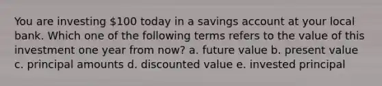 You are investing 100 today in a savings account at your local bank. Which one of the following terms refers to the value of this investment one year from now? a. future value b. present value c. principal amounts d. discounted value e. invested principal