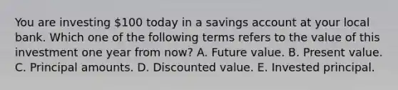 You are investing 100 today in a savings account at your local bank. Which one of the following terms refers to the value of this investment one year from now? A. Future value. B. Present value. C. Principal amounts. D. Discounted value. E. Invested principal.