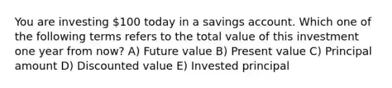 You are investing 100 today in a savings account. Which one of the following terms refers to the total value of this investment one year from now? A) Future value B) Present value C) Principal amount D) Discounted value E) Invested principal