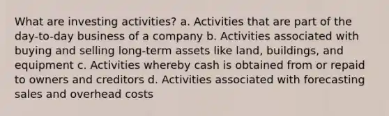 What are investing activities? a. Activities that are part of the day-to-day business of a company b. Activities associated with buying and selling long-term assets like land, buildings, and equipment c. Activities whereby cash is obtained from or repaid to owners and creditors d. Activities associated with forecasting sales and overhead costs