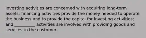 Investing activities are concerned with acquiring long-term assets; financing activities provide the money needed to operate the business and to provide the capital for investing activities; and __________ activities are involved with providing goods and services to the customer.