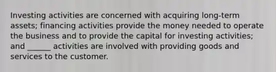 Investing activities are concerned with acquiring long-term assets; financing activities provide the money needed to operate the business and to provide the capital for investing activities; and ______ activities are involved with providing goods and services to the customer.