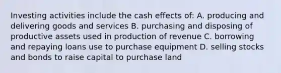 Investing activities include the cash effects of: A. producing and delivering goods and services B. purchasing and disposing of productive assets used in production of revenue C. borrowing and repaying loans use to purchase equipment D. selling stocks and bonds to raise capital to purchase land