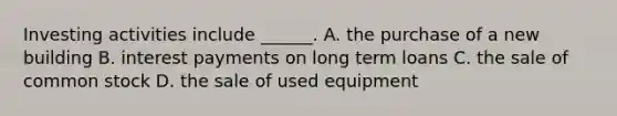 Investing activities include ______. A. the purchase of a new building B. interest payments on long term loans C. the sale of common stock D. the sale of used equipment