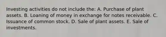 Investing activities do not include the: A. Purchase of plant assets. B. Loaning of money in exchange for <a href='https://www.questionai.com/knowledge/kNWH1Okbso-notes-receivable' class='anchor-knowledge'>notes receivable</a>. C. Issuance of common stock. D. Sale of plant assets. E. Sale of investments.