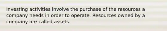 Investing activities involve the purchase of the resources a company needs in order to operate. Resources owned by a company are called assets.