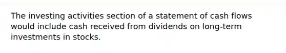 The investing activities section of a statement of cash flows would include cash received from dividends on long-term investments in stocks.