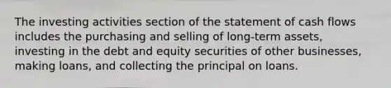 The investing activities section of the statement of cash flows includes the purchasing and selling of long-term assets, investing in the debt and equity securities of other businesses, making loans, and collecting the principal on loans.