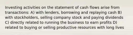 Investing activities on the statement of cash flows arise from transactions: A) with lenders, borrowing and replaying cash B) with stockholders, selling company stock and paying dividends C) directly related to running the business to earn profits D) related to buying or selling productive resources with long lives