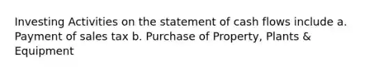 Investing Activities on the statement of cash flows include a. Payment of sales tax b. Purchase of Property, Plants & Equipment