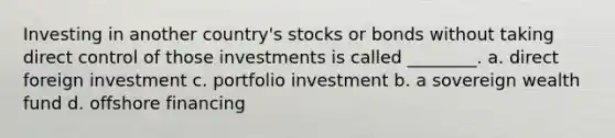 Investing in another country's stocks or bonds without taking direct control of those investments is called ________. a. direct foreign investment c. portfolio investment b. a sovereign wealth fund d. offshore financing