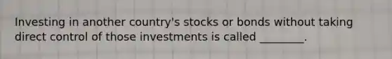 Investing in another country's stocks or bonds without taking direct control of those investments is called ________.