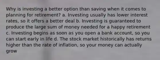 Why is investing a better option than saving when it comes to planning for retirement? a. Investing usually has lower interest rates, so it offers a better deal b. Investing is guaranteed to produce the large sum of money needed for a happy retirement c. Investing begins as soon as you open a bank account, so you can start early in life d. The stock market historically has returns higher than the rate of inflation, so your money can actually grow