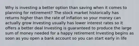 Why is investing a better option than saving when it comes to planning for retirement? The stock market historically has returns higher than the rate of inflation so your money can actually grow Investing usually has lower interest rates so it offers a better deal Investing is guaranteed to produce the large sum of money needed for a happy retirement Investing begins as soon as you open a bank account so you can start early in life