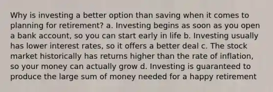 Why is investing a better option than saving when it comes to planning for retirement? a. Investing begins as soon as you open a bank account, so you can start early in life b. Investing usually has lower interest rates, so it offers a better deal c. The stock market historically has returns higher than the rate of inflation, so your money can actually grow d. Investing is guaranteed to produce the large sum of money needed for a happy retirement