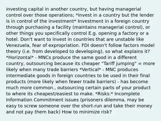 investing capital in another country, but having managerial control over those operations; *invest in a country but the lender is in control of the investment* Investment in a foreign country through purchasing a facility (maintains managerial control), or other things you specifically control E.g. opening a factory or a hotel. Don't want to invest in countries that are unstable like Venezuela, fear of expropriation. FDI doesn't follow factors model theory (i.e. from developed to developing), so what explains it? *Horizontal* - MNCs produce the same good in a different country, outsourcing because its cheaper "Tariff jumping" = more likely when many trade barriers *Vertical* - MNC produces intermediate goods in foreign countries to be used in their final products (more likely when fewer trade barriers) - has become much more common., outsourcing certain parts of your product to where its cheapest/easiest to make. *Risks:* Incomplete Information Commitment issues (prisoners dilemma, may be easy to screw someone over the short-run and take their money and not pay them back) How to minimize risk?